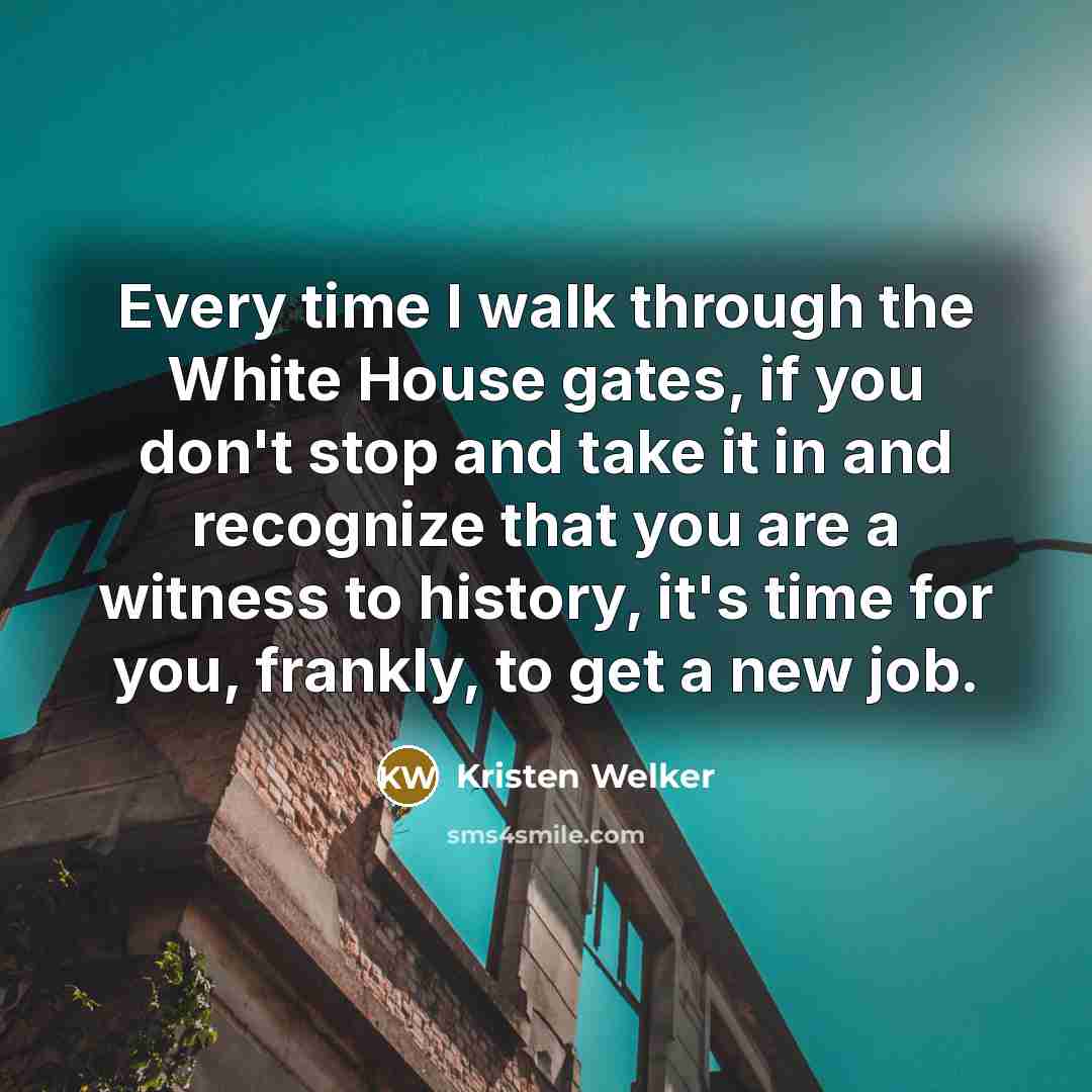 “Every time I walk through the White House gates, if you don't stop and take it in and recognize that you are a witness to history, it's time for you, frankly, to get a new job.” quote by Kristen Welker