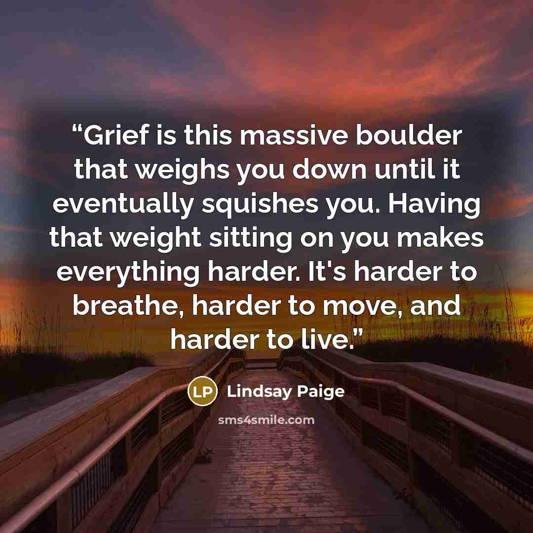 “Grief is this massive boulder that weighs you down until it eventually squishes you. Having that weight sitting on you makes everything harder. It's harder to breathe, harder to move, and harder to live.” quote by Lindsay Paige