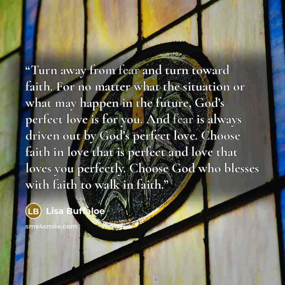 “Turn away from fear and turn toward faith. For no matter what the situation or what may happen in the future, God’s perfect love is for you. And fear is always driven out by God’s perfect love. Choose faith in love that is perfect and love that loves you perfectly. Choose God who blesses with…” quote by Lisa Buffaloe