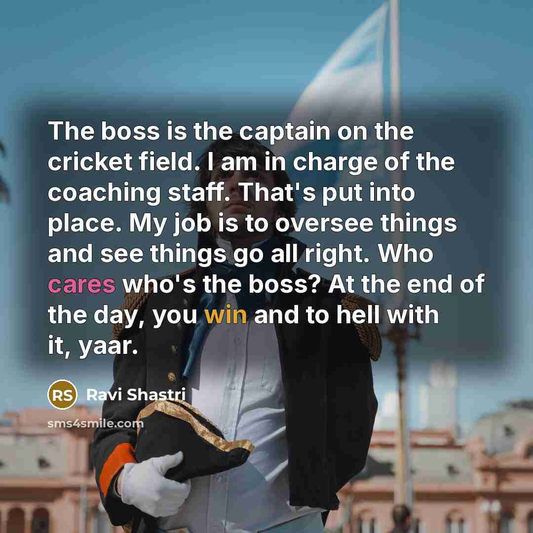 “The boss is the captain on the cricket field. I am in charge of the coaching staff. That's put into place. My job is to oversee things and see things go all right. Who cares who's the boss? At the end of the day, you win and to hell with it, yaar.” quote by Ravi Shastri
