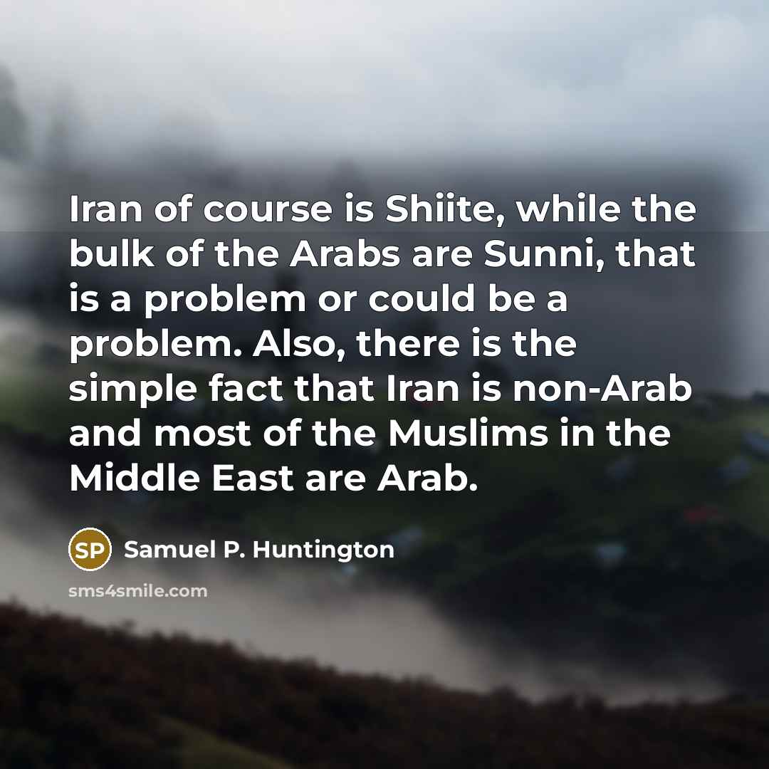“Iran of course is Shiite, while the bulk of the Arabs are Sunni, that is a problem or could be a problem. Also, there is the simple fact that Iran is non-Arab and most of the Muslims in the Middle East are Arab.” quote by Samuel P. Huntington