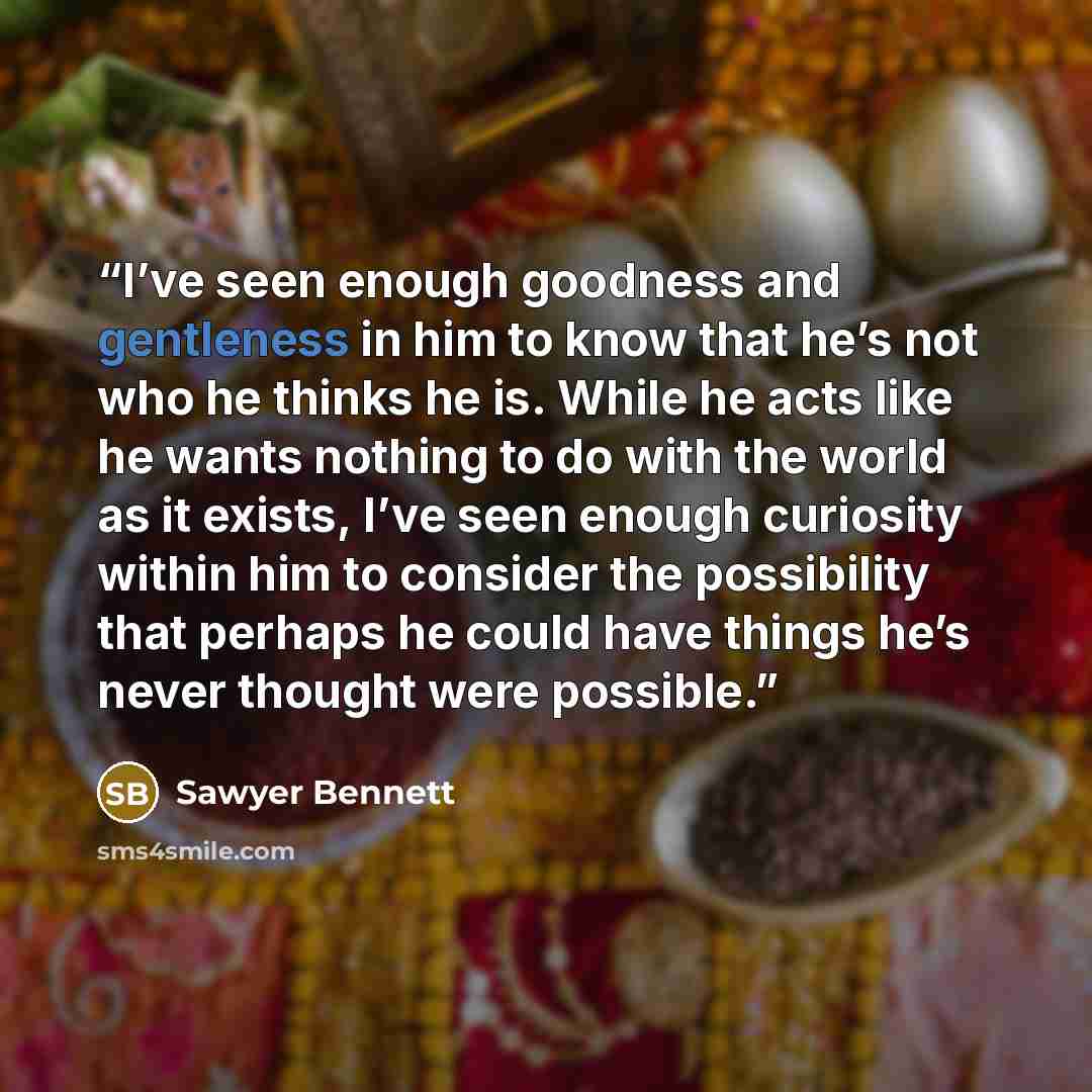 “I’ve seen enough goodness and gentleness in him to know that he’s not who he thinks he is. While he acts like he wants nothing to do with the world as it exists, I’ve seen enough curiosity within him to consider the possibility that perhaps he could have things he’s never thought were possible.” quote by Sawyer Bennett