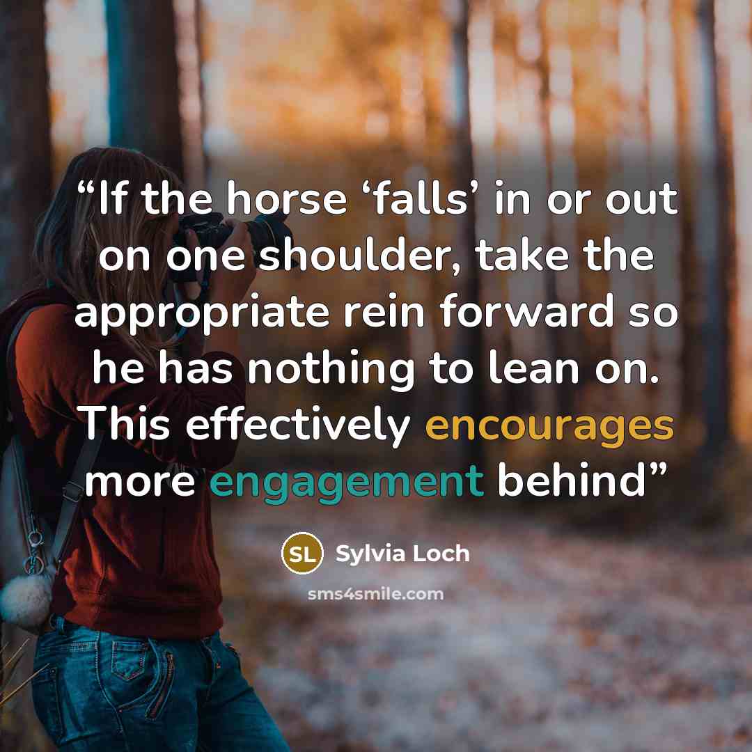 “If the horse ‘falls’ in or out on one shoulder, take the appropriate rein forward so he has nothing to lean on. This effectively encourages more engagement behind” quote by Sylvia Loch