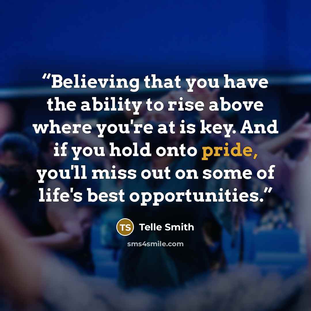 “Believing that you have the ability to rise above where you're at is key. And if you hold onto pride, you'll miss out on some of life's best opportunities.” quote by Telle Smith