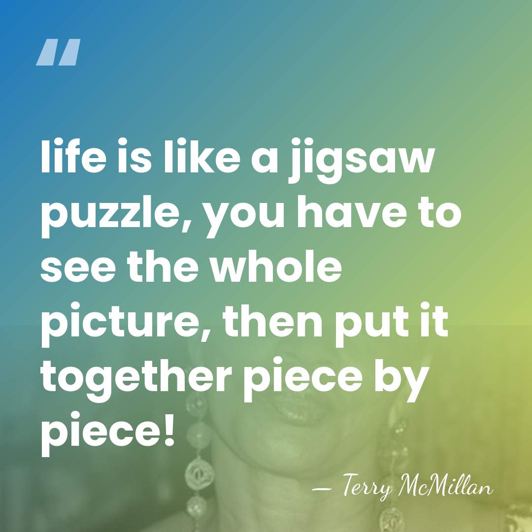 life is like a jigsaw puzzle, you have to see the whole&hellip; - Terry McMillan