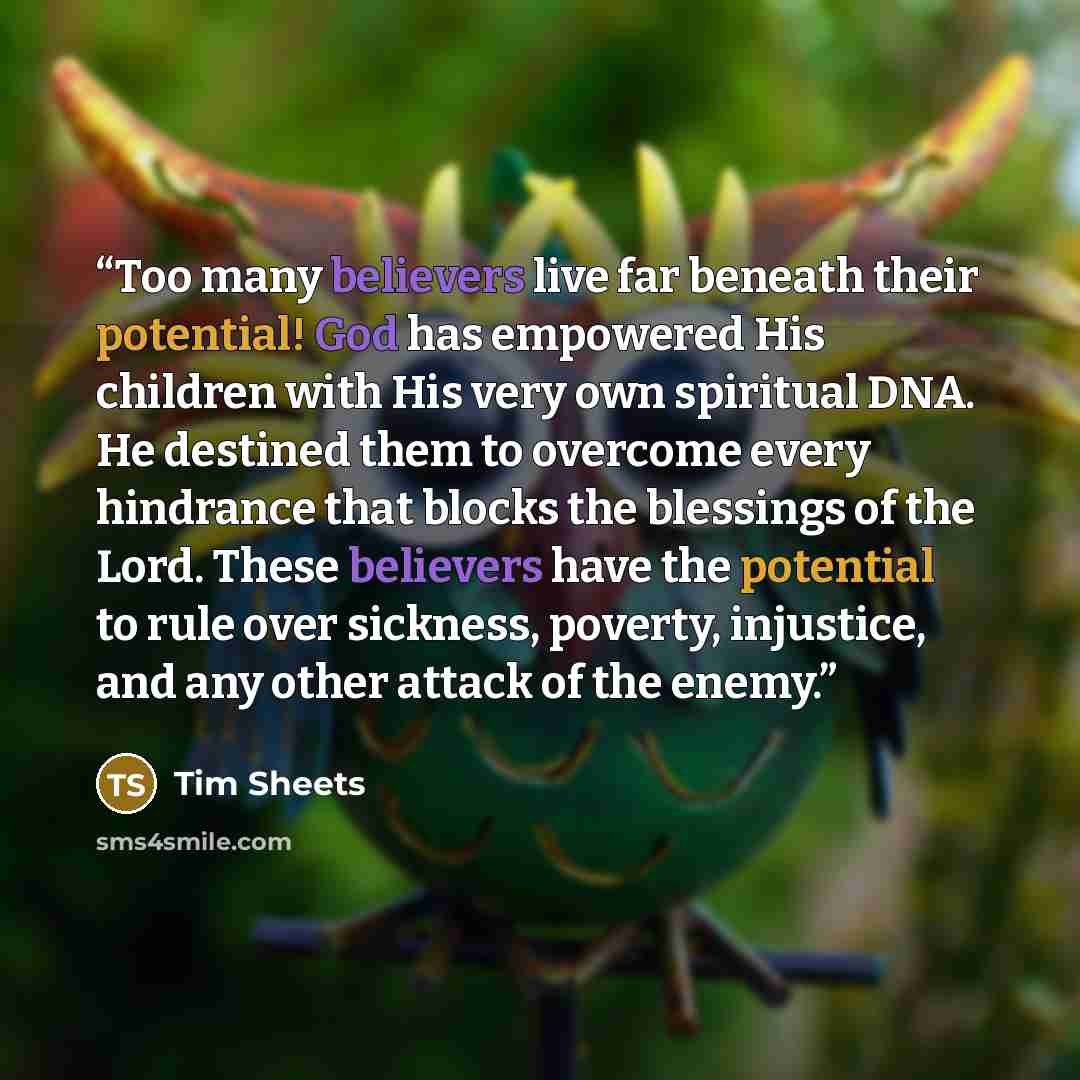 “Too many believers live far beneath their potential! God has empowered His children with His very own spiritual DNA. He destined them to overcome every hindrance that blocks the blessings of the Lord. These believers have the potential to rule over sickness, poverty, injustice, and any other…” quote by Tim Sheets