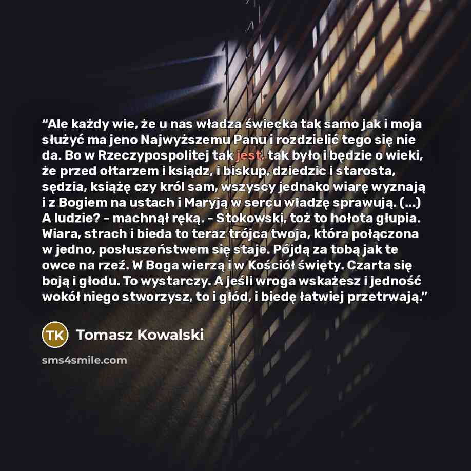 “Ale każdy wie, że u nas władza świecka tak samo jak i moja służyć ma jeno Najwyższemu Panu i rozdzielić tego się nie da. Bo w Rzeczypospolitej tak jest, tak było i będzie o wieki, że przed ołtarzem i ksiądz, i biskup, dziedzic i starosta, sędzia, książę czy król sam, wszyscy jednako wiarę wyznają…” quote by Tomasz Kowalski