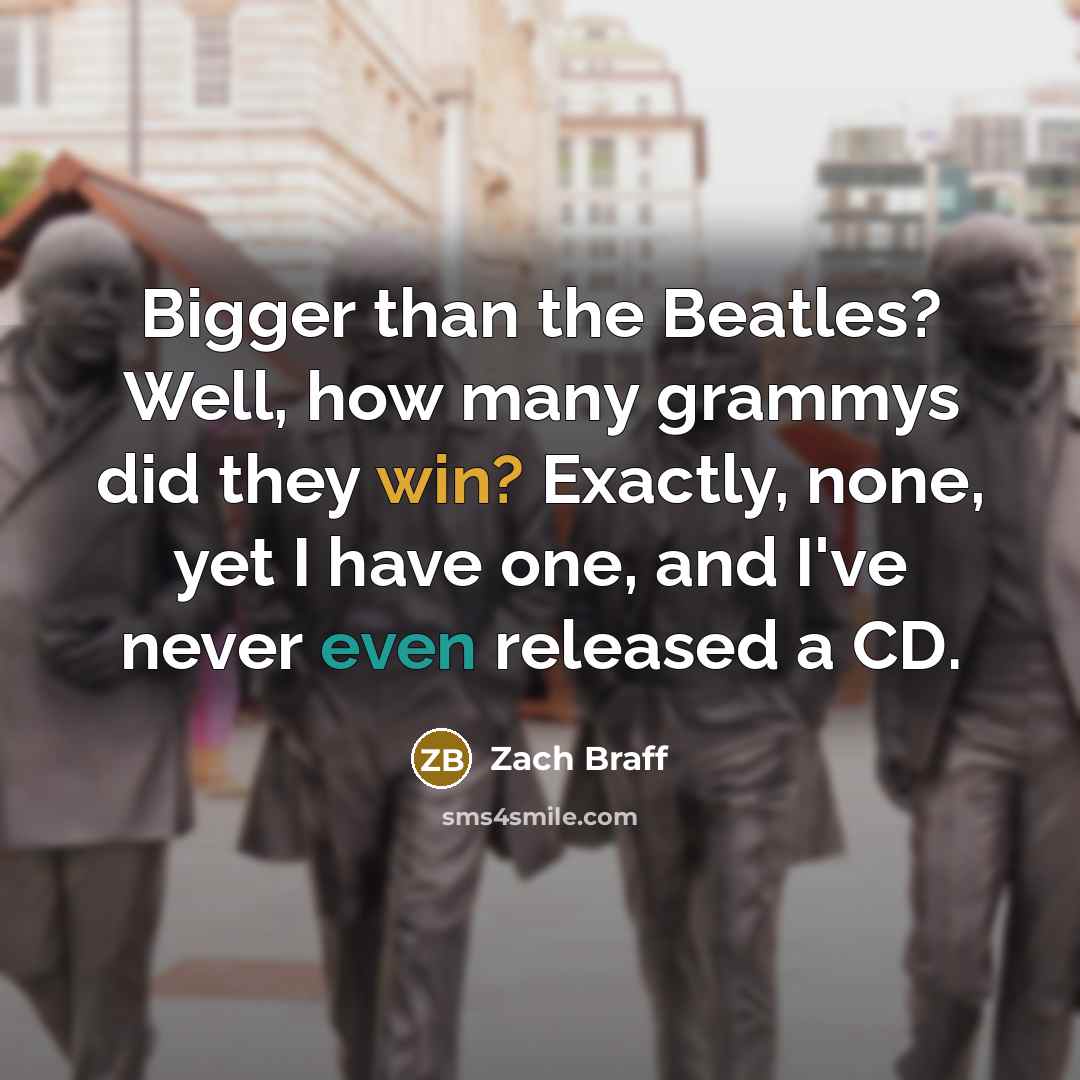“Bigger than the Beatles? Well, how many grammys did they win? Exactly, none, yet I have one, and I've never even released a CD.” quote by Zach Braff