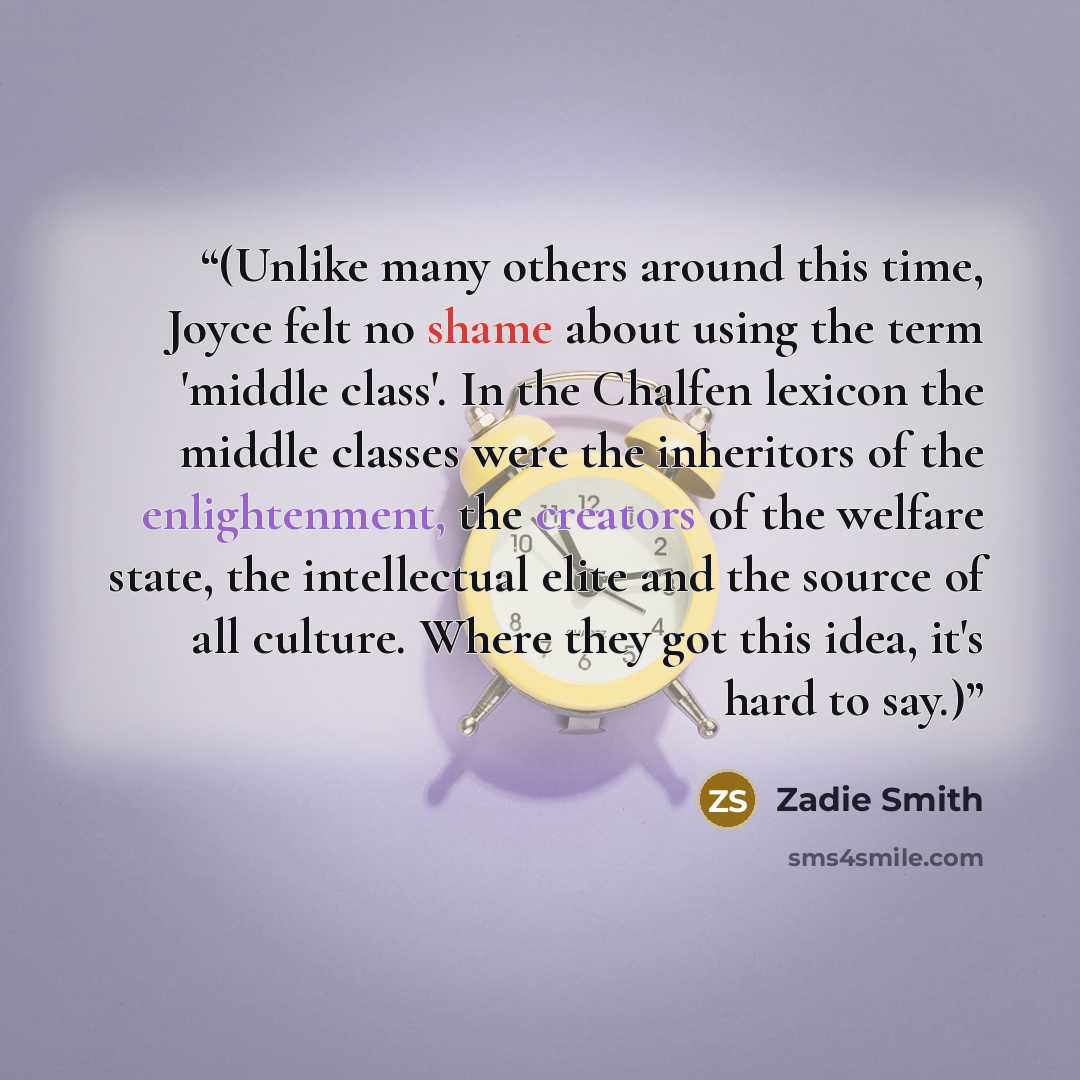 “(Unlike many others around this time, Joyce felt no shame about using the term 'middle class'. In the Chalfen lexicon the middle classes were the inheritors of the enlightenment, the creators of the welfare state, the intellectual elite and the source of all culture. Where they got this idea, it's…” quote by Zadie Smith