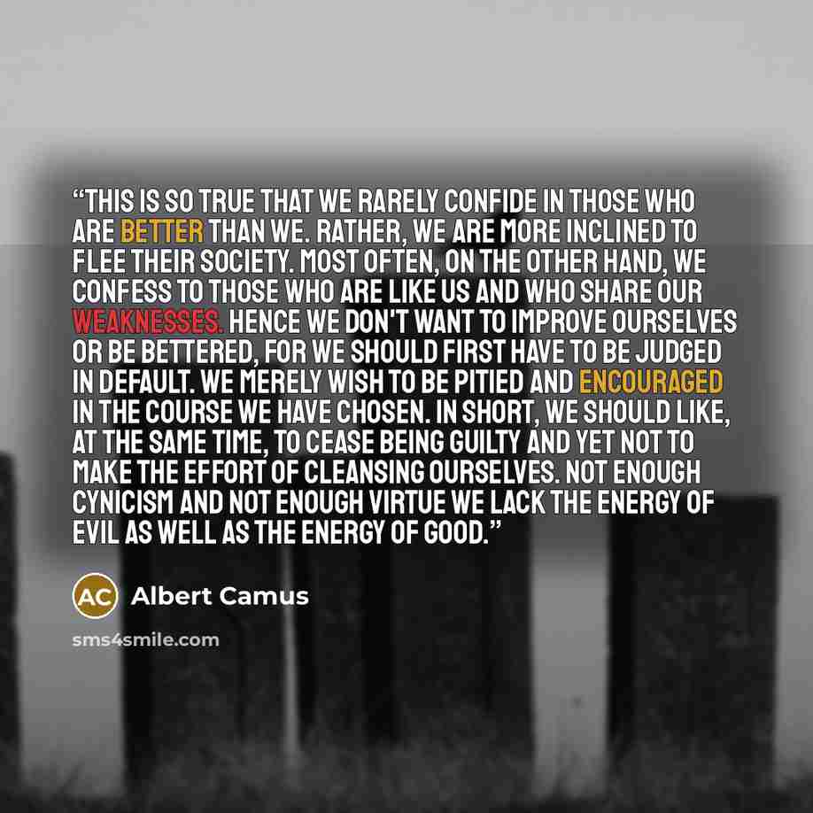 “This is so true that we rarely confide in those who are better than we. Rather, we are more inclined to flee their society. Most often, on the other hand, we confess to those who are like us and who share our weaknesses. Hence we don't want to improve ourselves or be bettered, for we should first…” quote by Albert Camus