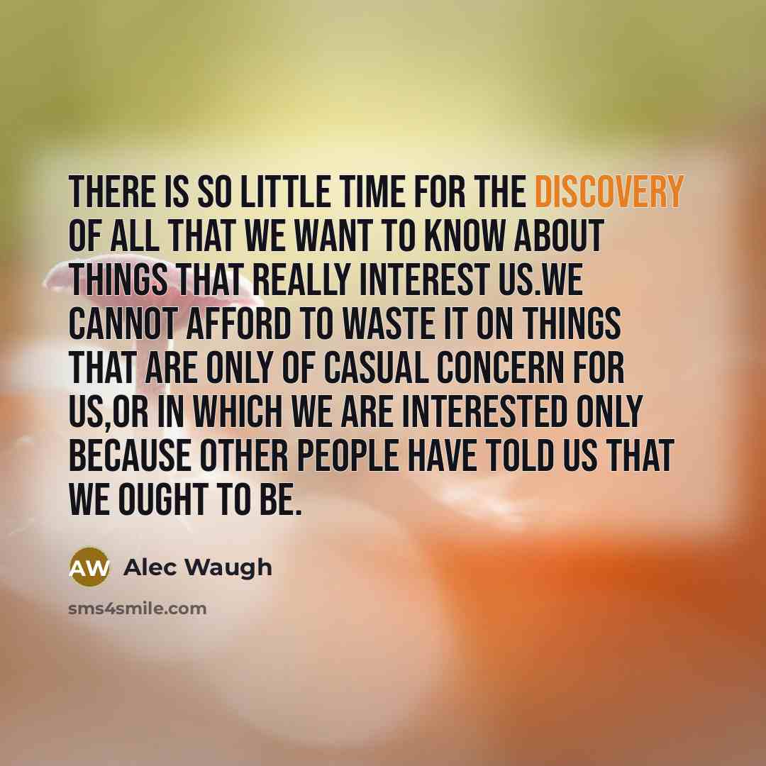 “There is so little time for the discovery of all that we want to know about things that really interest us.We cannot afford to waste it on things that are only of casual concern for us,or in which we are interested only because other people have told us that we ought to be.” quote by Alec Waugh