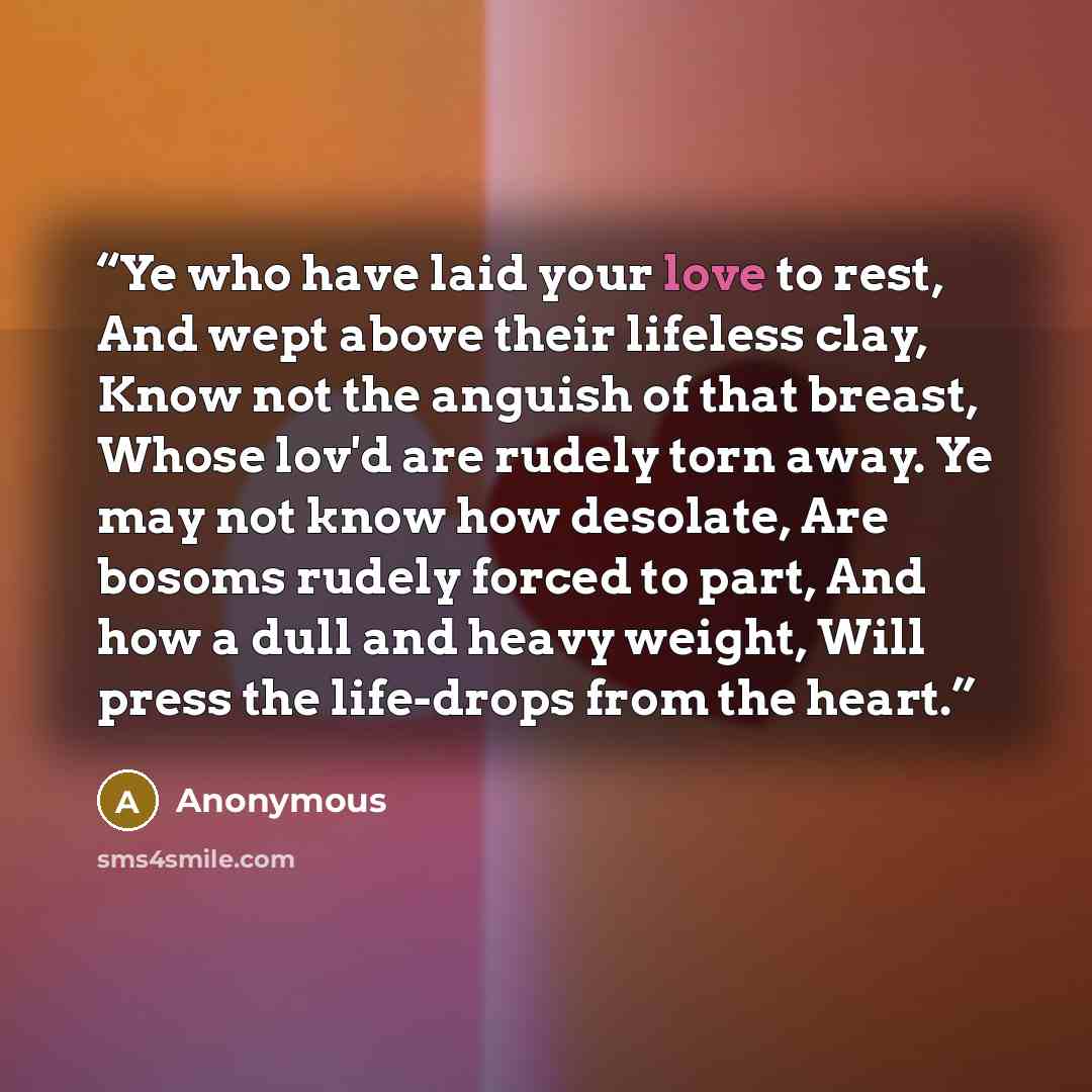 “Ye who have laid your love to rest, And wept above their lifeless clay, Know not the anguish of that breast, Whose lov'd are rudely torn away. Ye may not know how desolate, Are bosoms rudely forced to part, And how a dull and heavy weight, Will press the life-drops from the heart.” quote by Anonymous