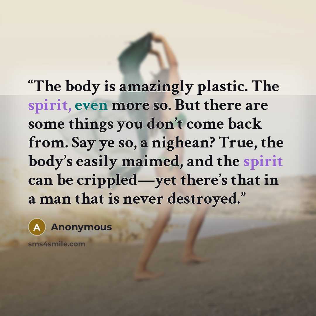 “The body is amazingly plastic. The spirit, even more so. But there are some things you don’t come back from. Say ye so, a nighean? True, the body’s easily maimed, and the spirit can be crippled—yet there’s that in a man that is never destroyed.” quote by Anonymous