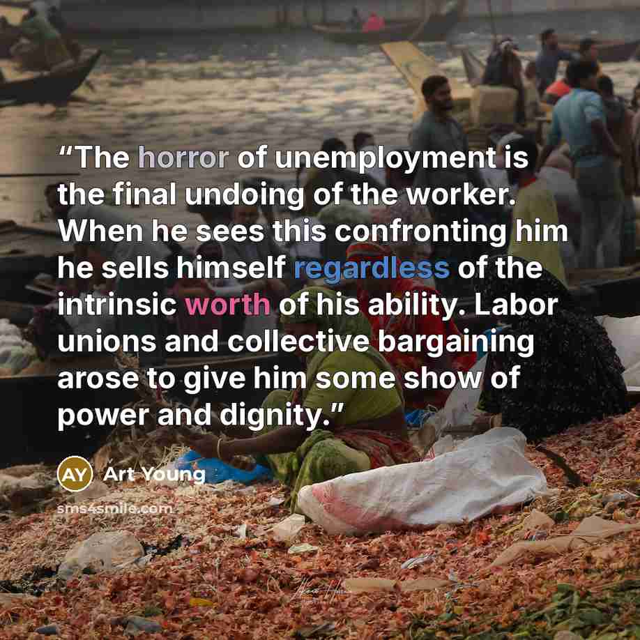 “The horror of unemployment is the final undoing of the worker. When he sees this confronting him he sells himself regardless of the intrinsic worth of his ability. Labor unions and collective bargaining arose to give him some show of power and dignity.” quote by Art Young