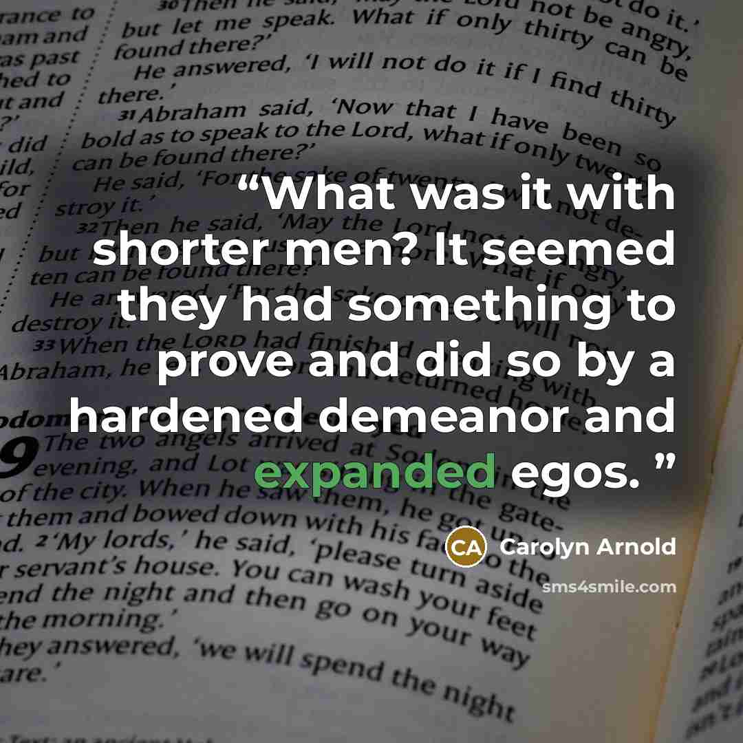 “What was it with shorter men? It seemed they had something to prove and did so by a hardened demeanor and expanded egos.” quote by Carolyn Arnold