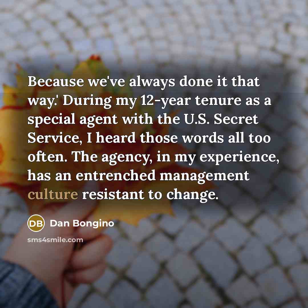 “Because we've always done it that way.' During my 12-year tenure as a special agent with the U.S. Secret Service, I heard those words all too often. The agency, in my experience, has an entrenched management culture resistant to change.” quote by Dan Bongino