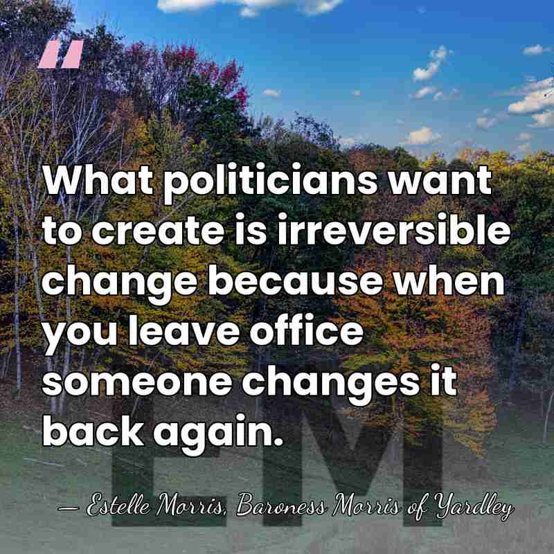 What politicians want to create is irreversible change because when you leave&hellip; - Estelle Morris, Baroness Morris of Yardley
