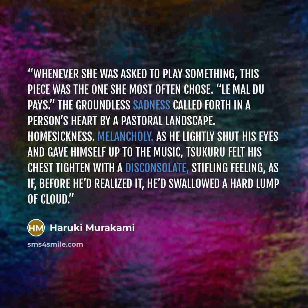 “Whenever she was asked to play something, this piece was the one she most often chose. “Le mal du pays.” The groundless sadness called forth in a person’s heart by a pastoral landscape. Homesickness. Melancholy. As he lightly shut his eyes and gave himself up to the music, Tsukuru felt his chest…” quote by Haruki Murakami