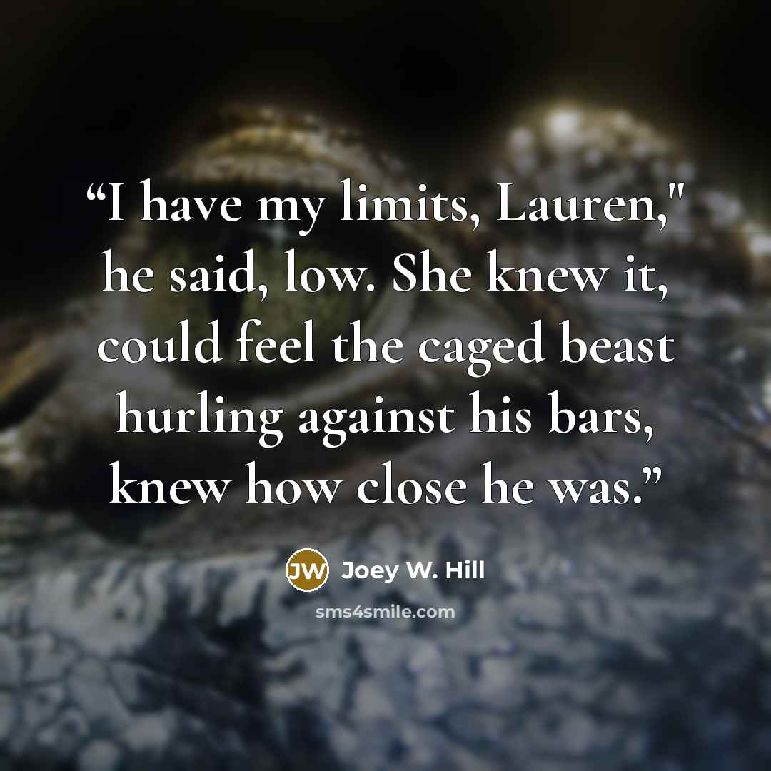 “I have my limits, Lauren," he said, low. She knew it, could feel the caged beast hurling against his bars, knew how close he was.” quote by Joey W. Hill