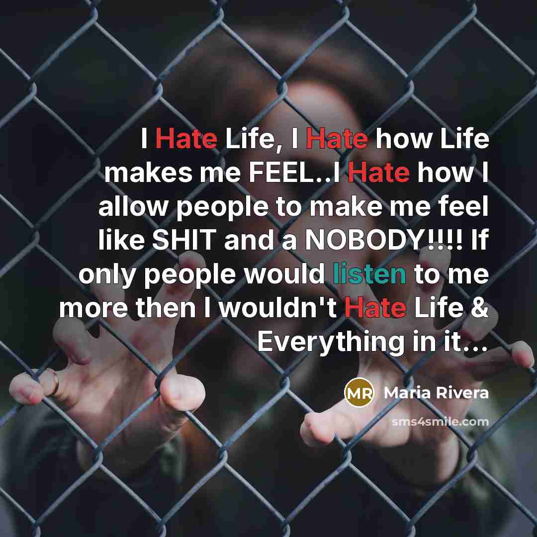 “I Hate Life, I Hate how Life makes me FEEL..I Hate how I allow people to make me feel like SHIT and a NOBODY!!!! If only people would listen to me more then I wouldn't Hate Life & Everything in it...” quote by Maria Rivera