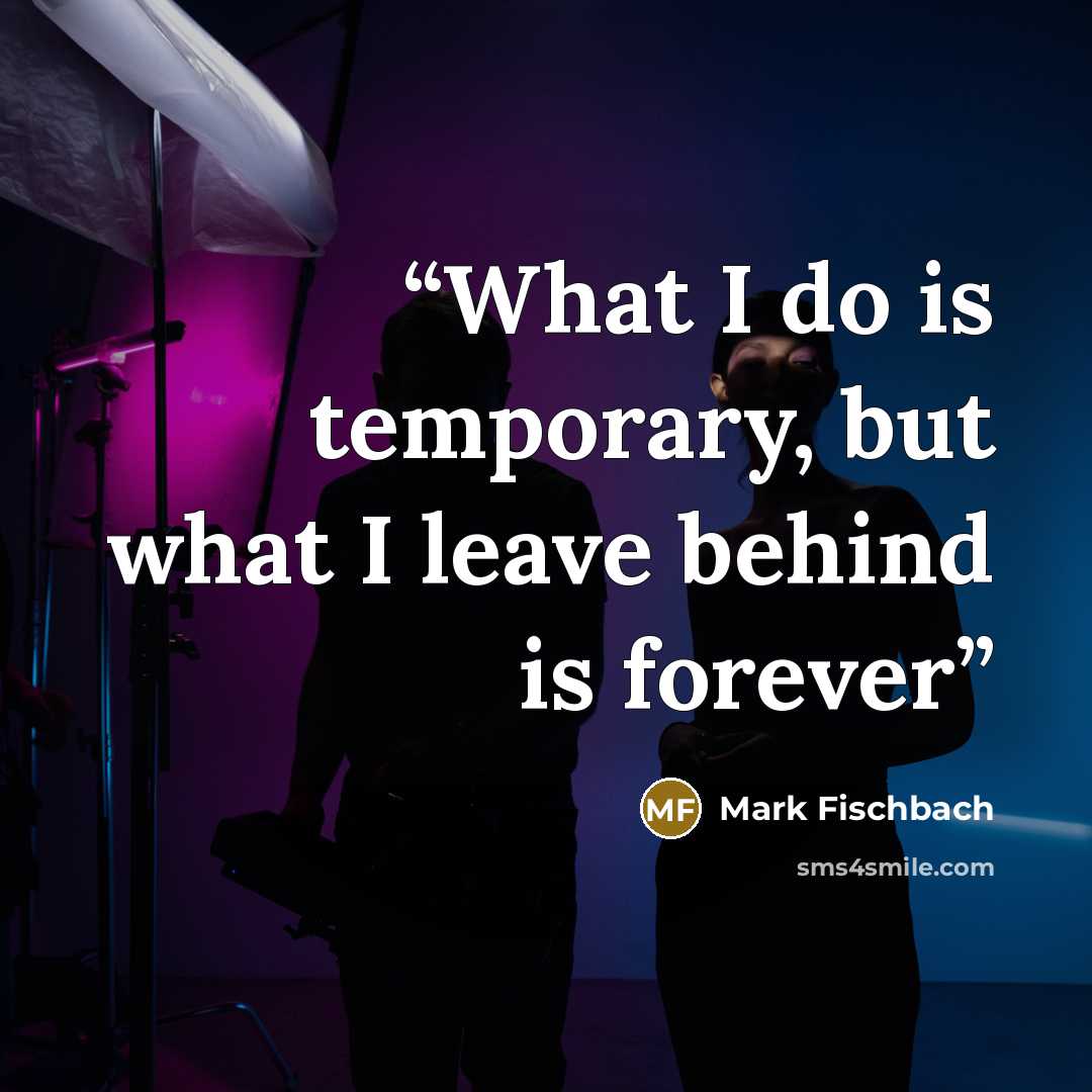 “What I do is temporary, but what I leave behind is forever” quote by Mark Fischbach
