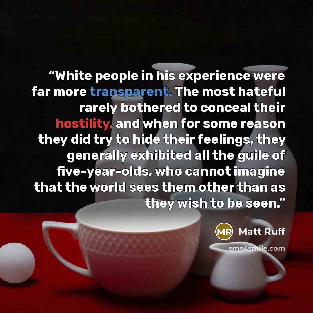 “White people in his experience were far more transparent. The most hateful rarely bothered to conceal their hostility, and when for some reason they did try to hide their feelings, they generally exhibited all the guile of five-year-olds, who cannot imagine that the world sees them other than as…” quote by Matt Ruff