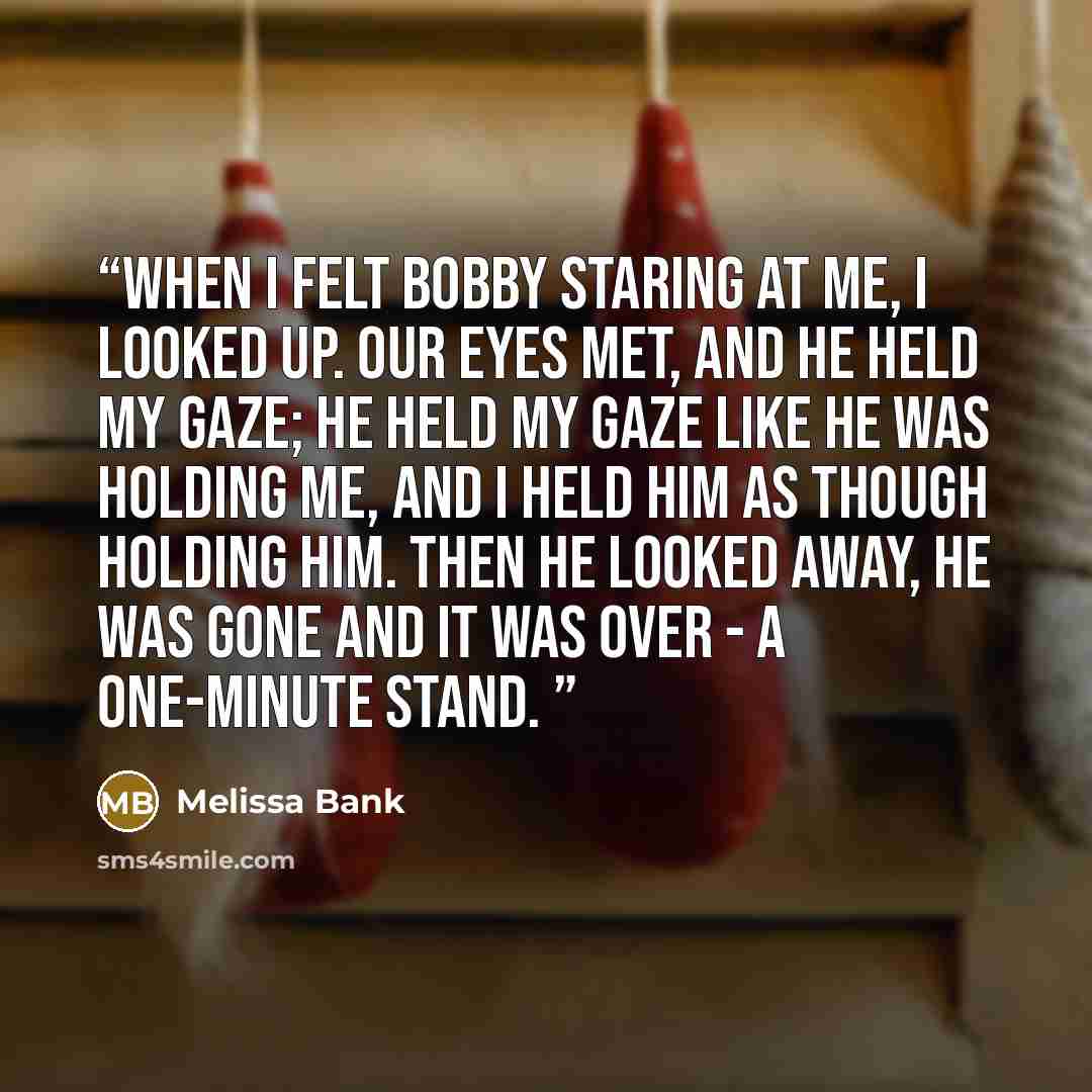 “when i felt bobby staring at me, i looked up. our eyes met, and he held my gaze; he held my gaze like he was holding me, and i held him as though holding him. then he looked away, he was gone and it was over - a one-minute stand.” quote by Melissa Bank