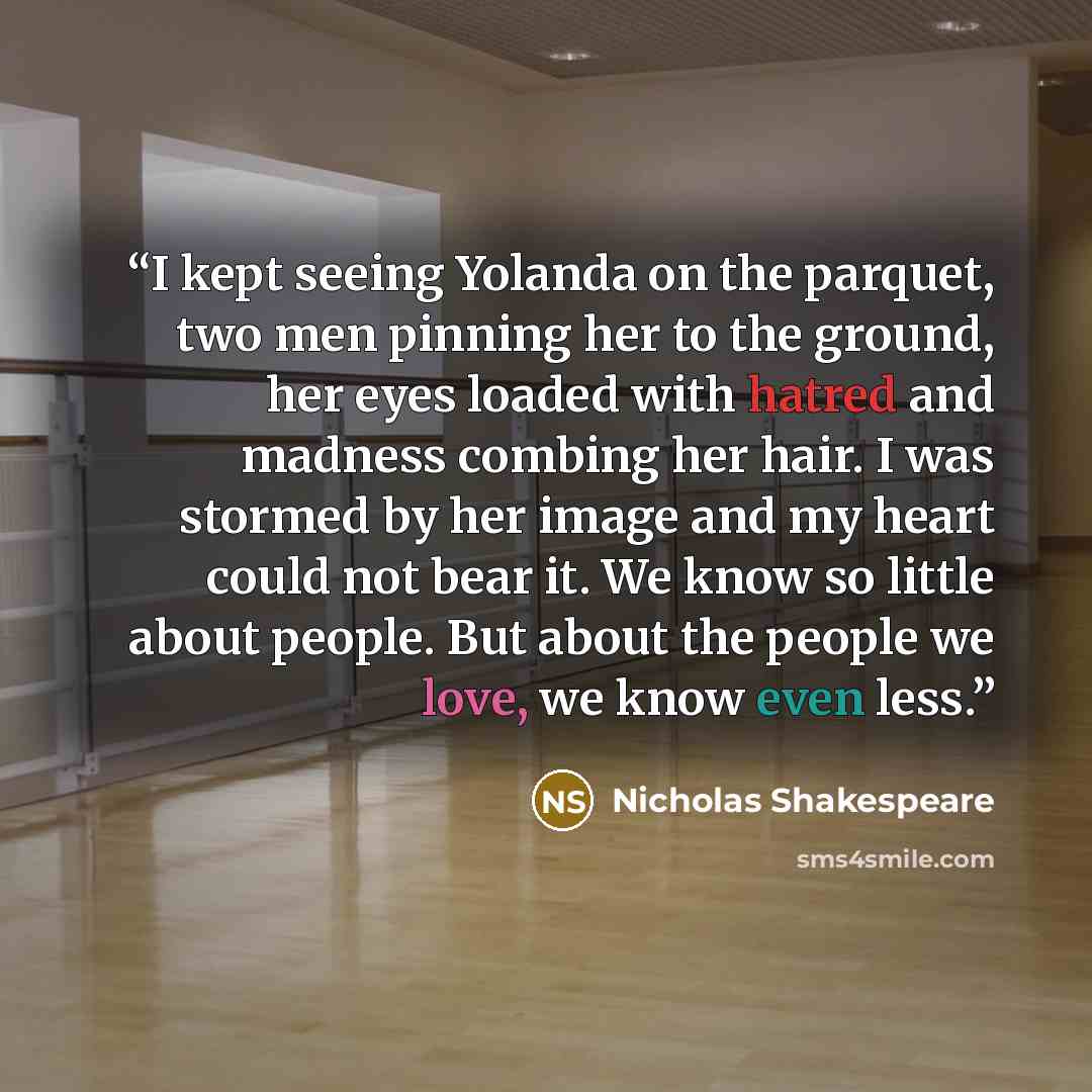 “I kept seeing Yolanda on the parquet, two men pinning her to the ground, her eyes loaded with hatred and madness combing her hair. I was stormed by her image and my heart could not bear it. We know so little about people. But about the people we love, we know even less.” quote by Nicholas Shakespeare