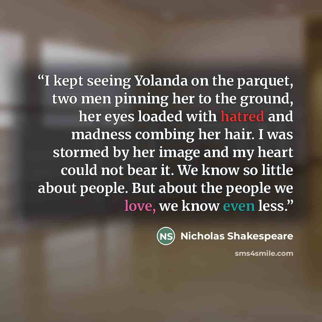“I kept seeing Yolanda on the parquet, two men pinning her to the ground, her eyes loaded with hatred and madness combing her hair. I was stormed by her image and my heart could not bear it. We know so little about people. But about the people we love, we know even less.” quote by Nicholas Shakespeare