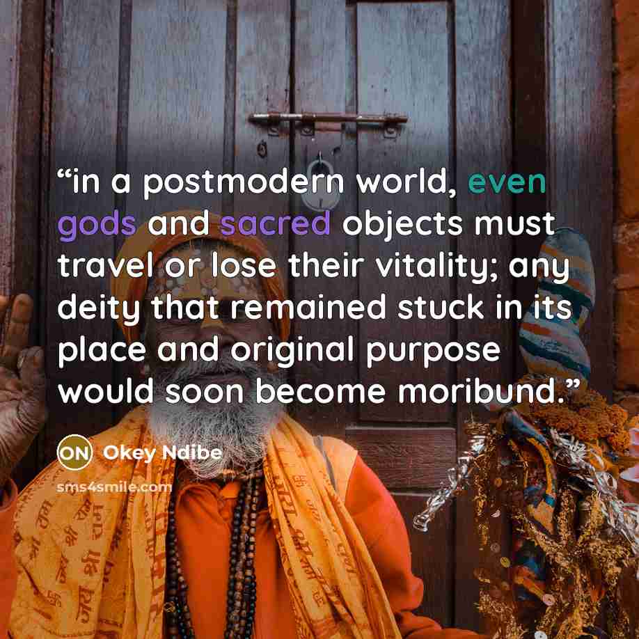 “in a postmodern world, even gods and sacred objects must travel or lose their vitality; any deity that remained stuck in its place and original purpose would soon become moribund.” quote by Okey Ndibe