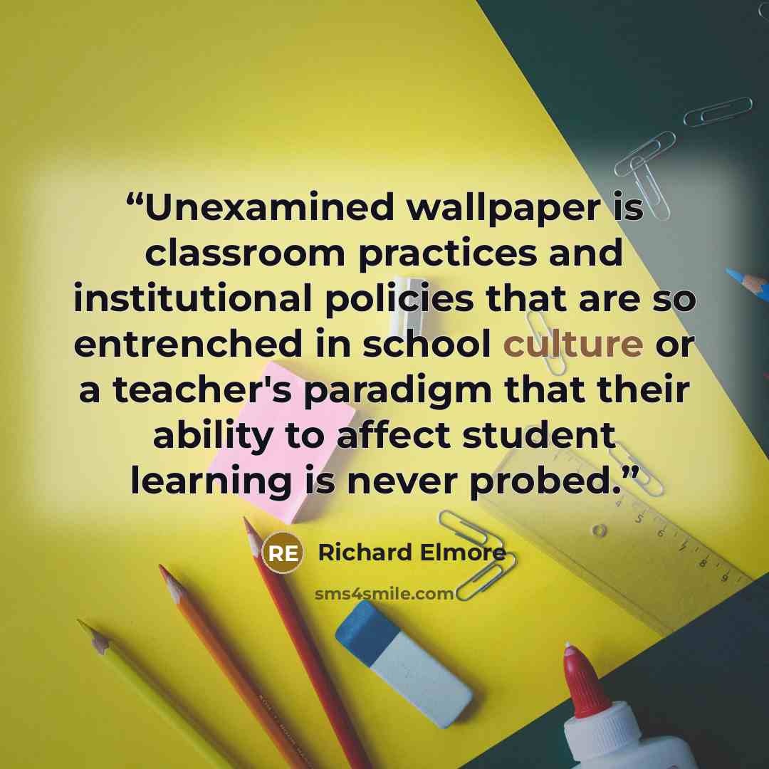 “Unexamined wallpaper is classroom practices and institutional policies that are so entrenched in school culture or a teacher's paradigm that their ability to affect student learning is never probed.” quote by Richard Elmore