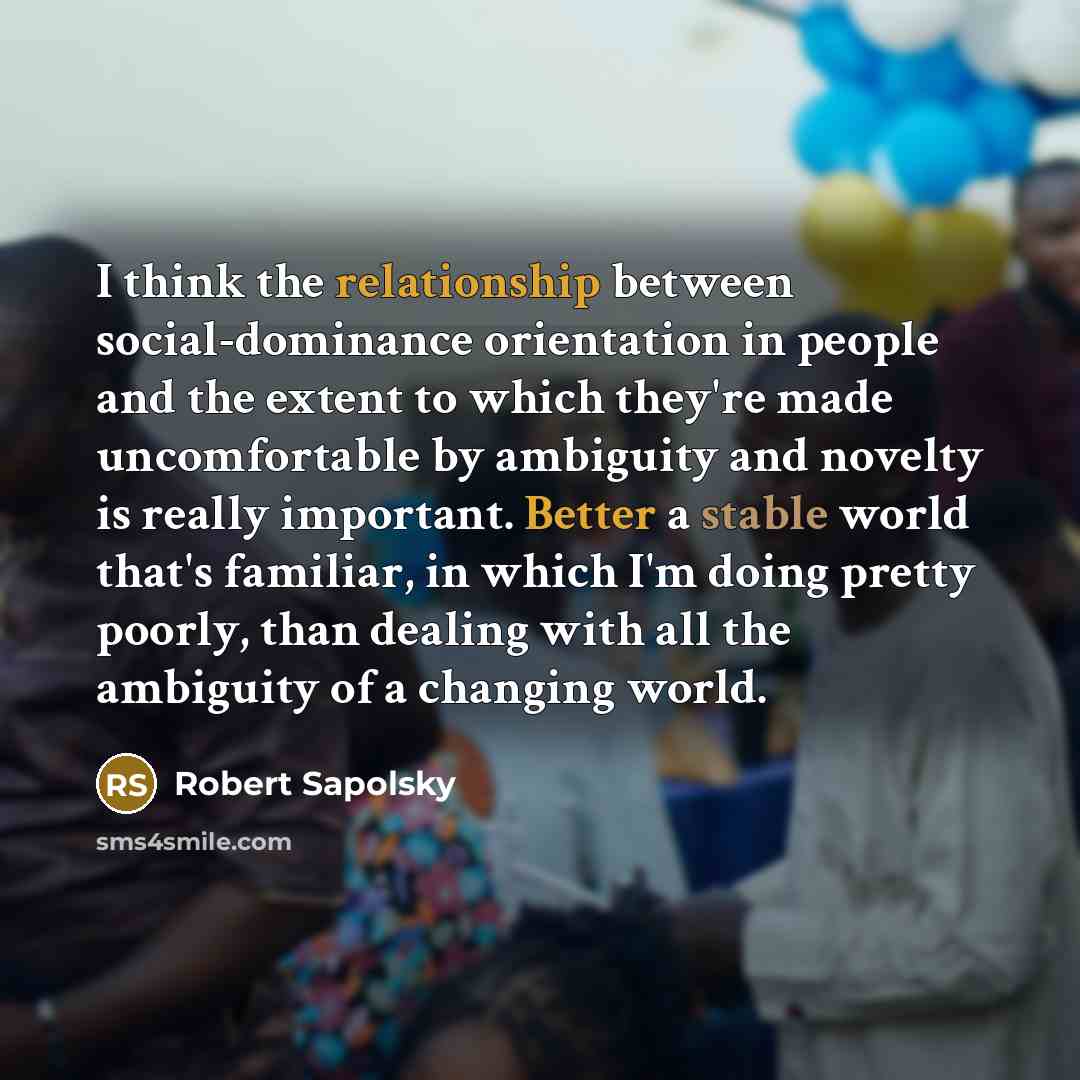 “I think the relationship between social-dominance orientation in people and the extent to which they're made uncomfortable by ambiguity and novelty is really important. Better a stable world that's familiar, in which I'm doing pretty poorly, than dealing with all the ambiguity of a changing world.” quote by Robert Sapolsky