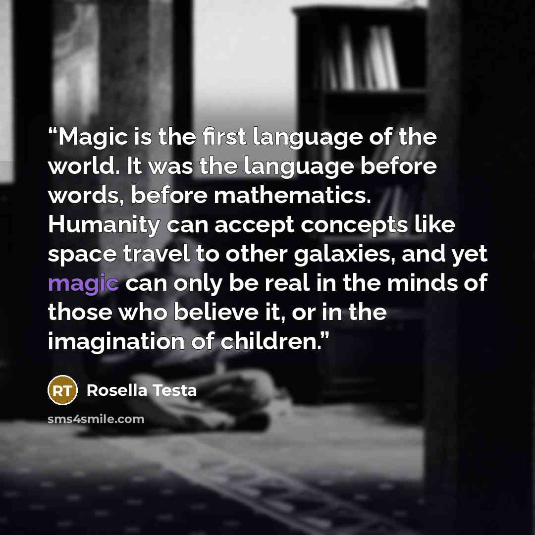 “Magic is the first language of the world. It was the language before words, before mathematics. Humanity can accept concepts like space travel to other galaxies, and yet magic can only be real in the minds of those who believe it, or in the imagination of children.” quote by Rosella Testa