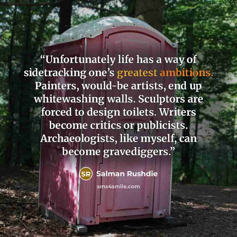 “Unfortunately life has a way of sidetracking one’s greatest ambitions. Painters, would-be artists, end up whitewashing walls. Sculptors are forced to design toilets. Writers become critics or publicists. Archaeologists, like myself, can become gravediggers.” quote by Salman Rushdie