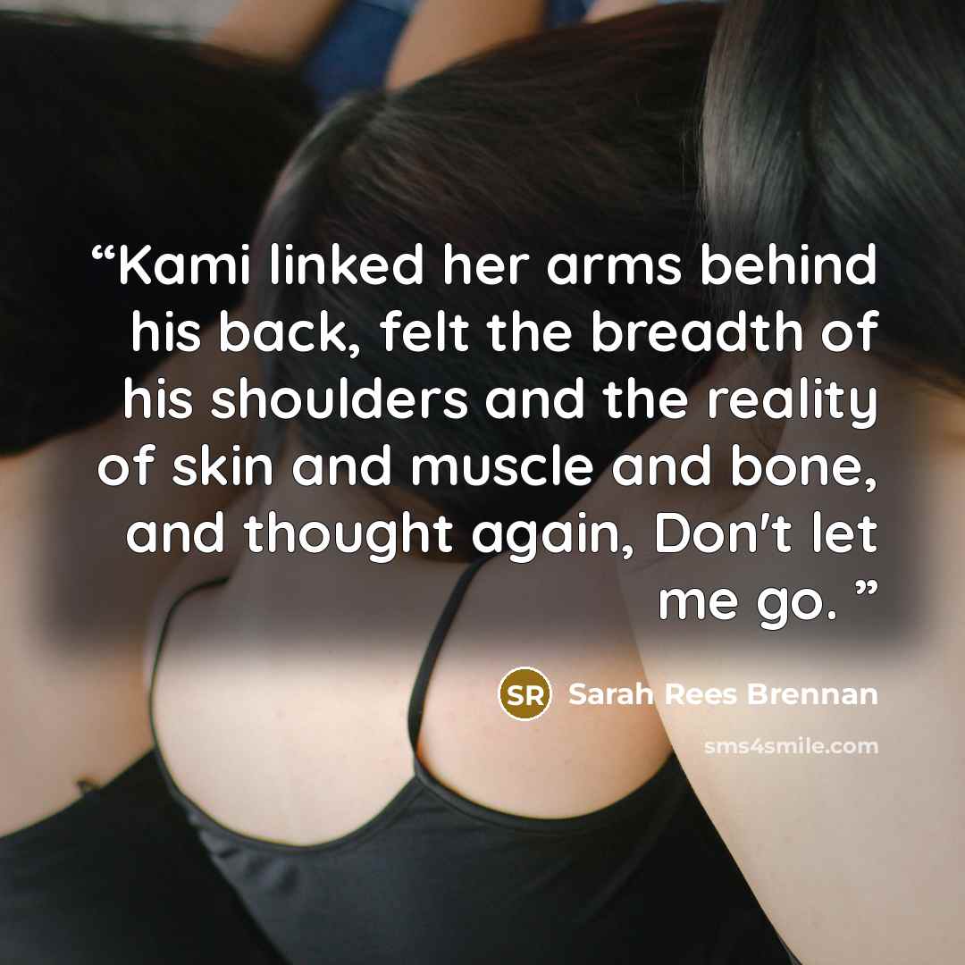“Kami linked her arms behind his back, felt the breadth of his shoulders and the reality of skin and muscle and bone, and thought again, Don't let me go.” quote by Sarah Rees Brennan