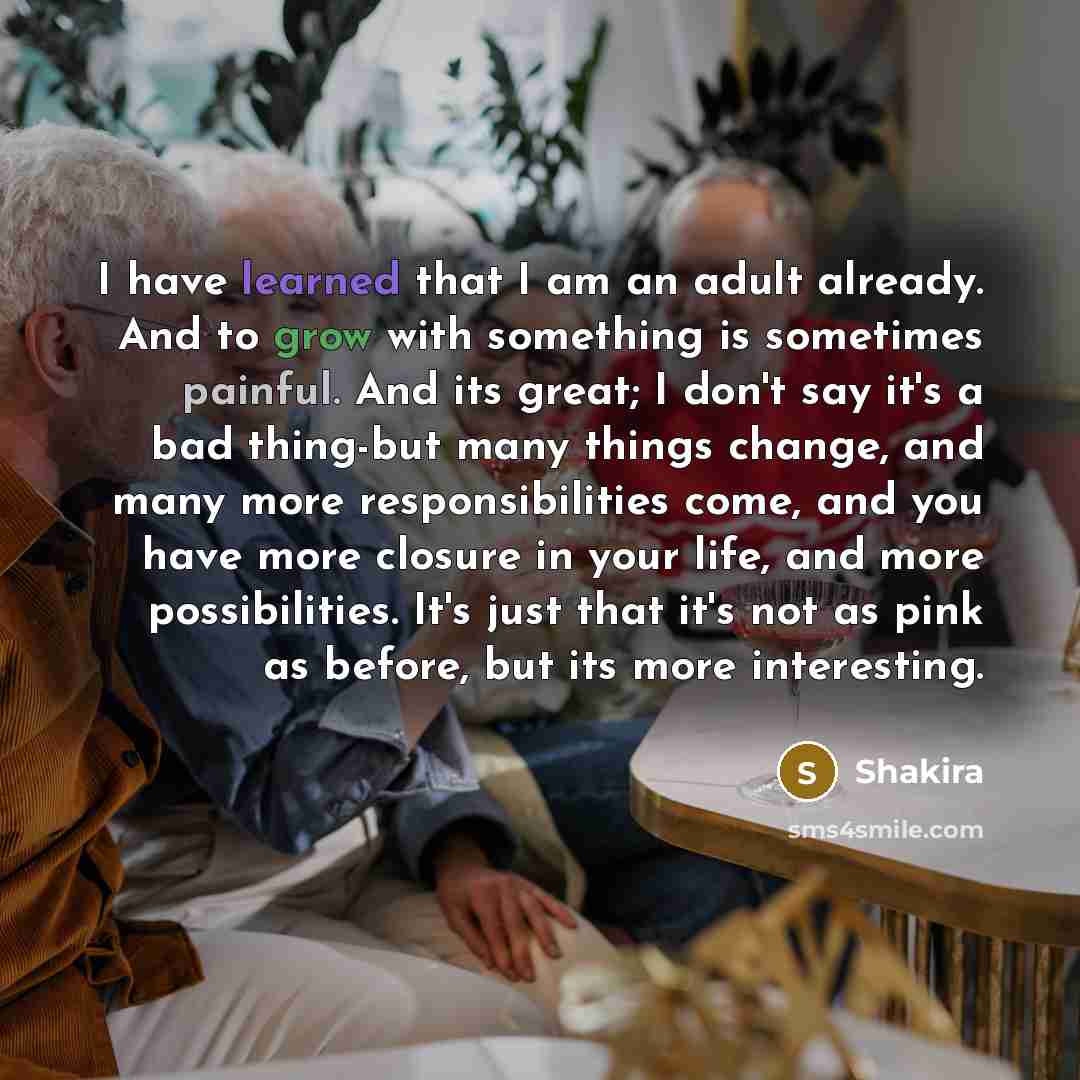 “I have learned that I am an adult already. And to grow with something is sometimes painful. And its great; I don't say it's a bad thing-but many things change, and many more responsibilities come, and you have more closure in your life, and more possibilities. It's just that it's not as pink as…” quote by Shakira