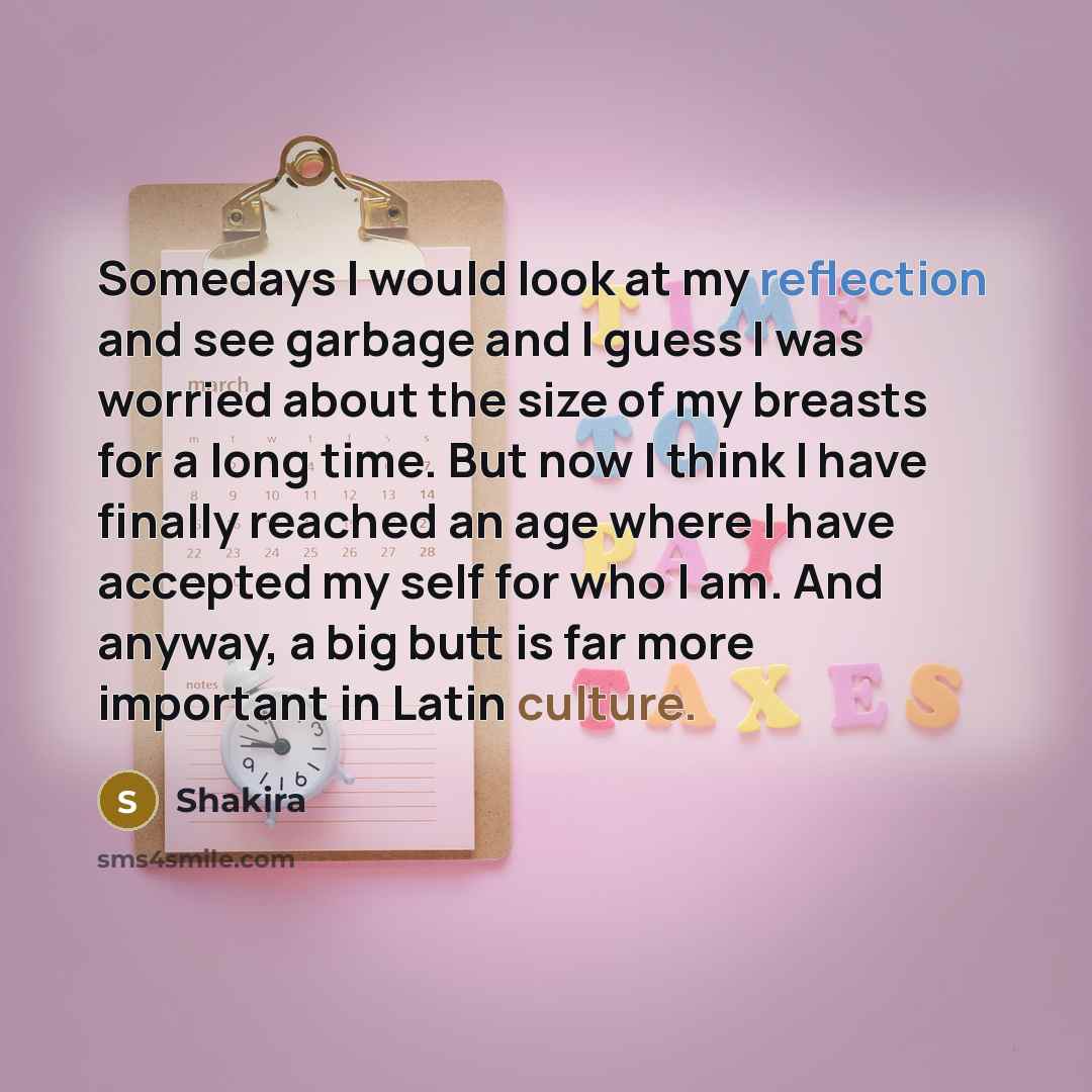 “Somedays I would look at my reflection and see garbage and I guess I was worried about the size of my breasts for a long time. But now I think I have finally reached an age where I have accepted my self for who I am. And anyway, a big butt is far more important in Latin culture.” quote by Shakira