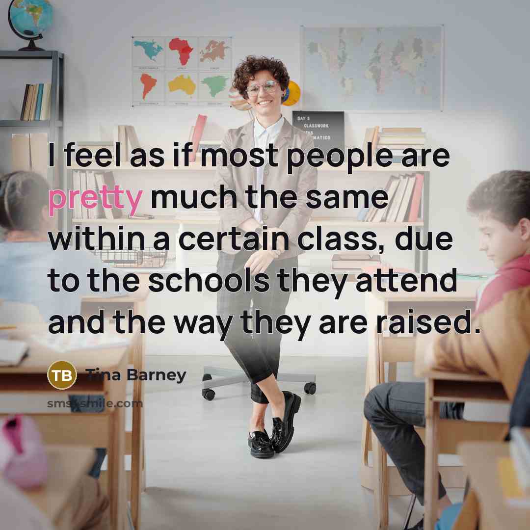 “I feel as if most people are pretty much the same within a certain class, due to the schools they attend and the way they are raised.” quote by Tina Barney