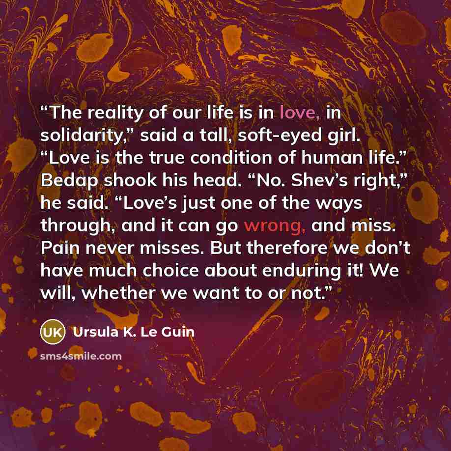 “The reality of our life is in love, in solidarity,” said a tall, soft-eyed girl. “Love is the true condition of human life.” Bedap shook his head. “No. Shev’s right,” he said. “Love’s just one of the ways through, and it can go wrong, and miss. Pain never misses. But therefore we don’t have much…” quote by Ursula K. Le Guin