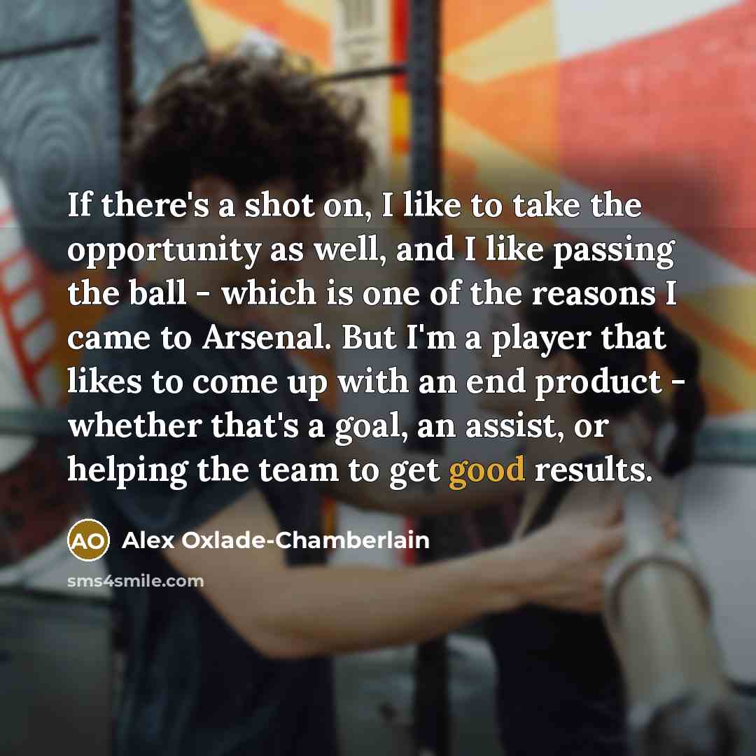 “If there's a shot on, I like to take the opportunity as well, and I like passing the ball - which is one of the reasons I came to Arsenal. But I'm a player that likes to come up with an end product - whether that's a goal, an assist, or helping the team to get good results.” quote by Alex Oxlade-Chamberlain