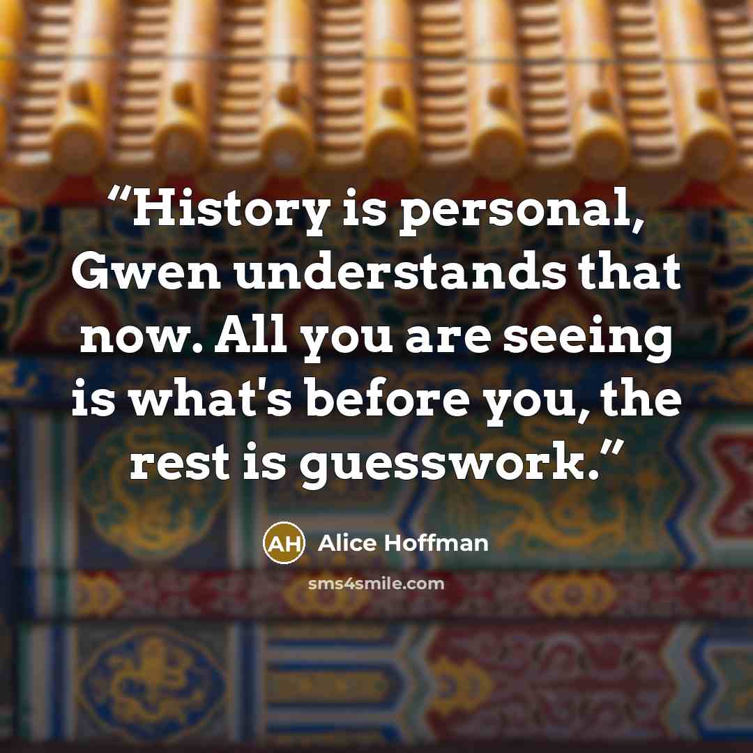 “History is personal, Gwen understands that now. All you are seeing is what's before you, the rest is guesswork.” quote by Alice Hoffman