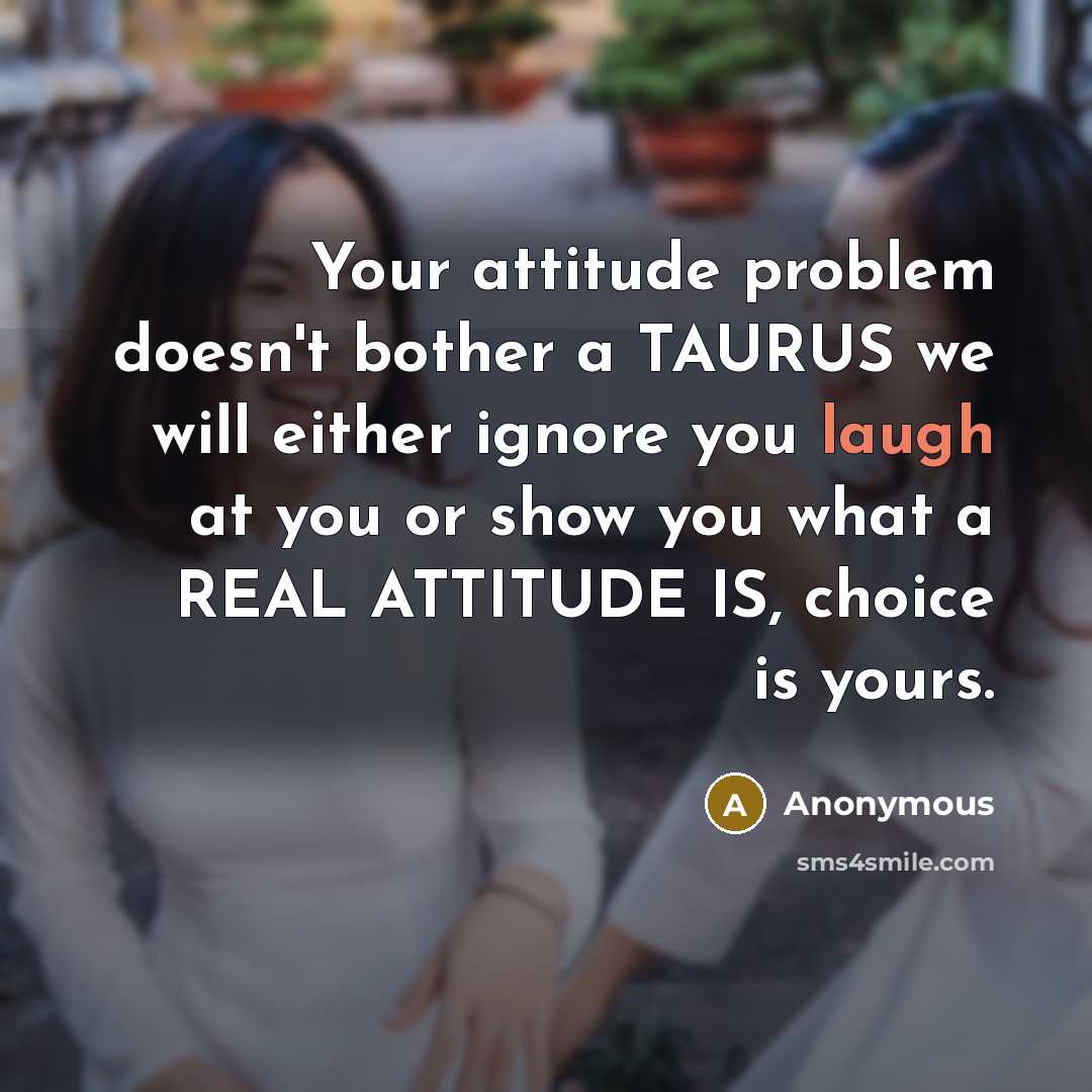 “Your attitude problem doesn't bother a TAURUS we will either ignore you laugh at you or show you what a REAL ATTITUDE IS, choice is yours.” quote by Anonymous