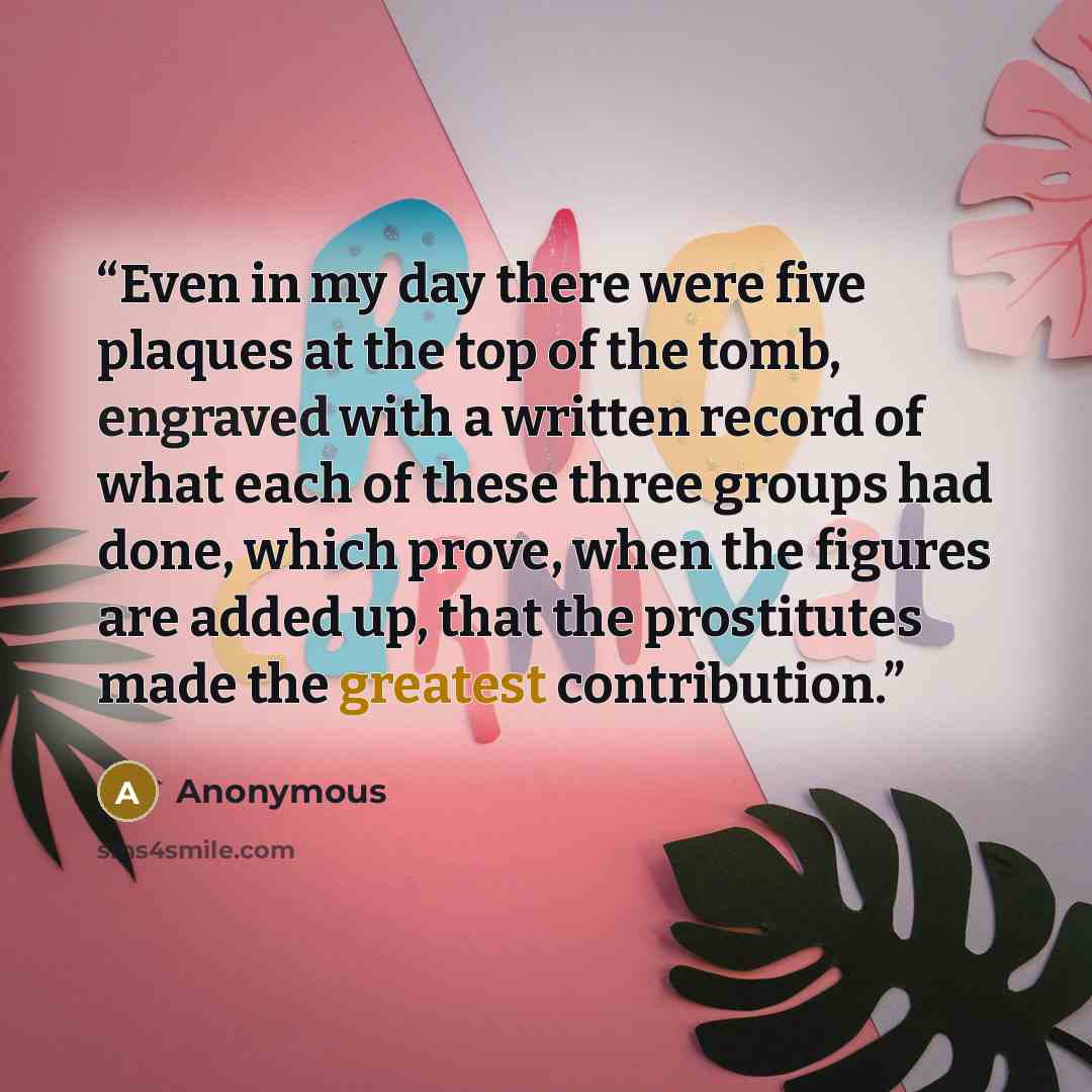 “Even in my day there were five plaques at the top of the tomb, engraved with a written record of what each of these three groups had done, which prove, when the figures are added up, that the prostitutes made the greatest contribution.” quote by Anonymous