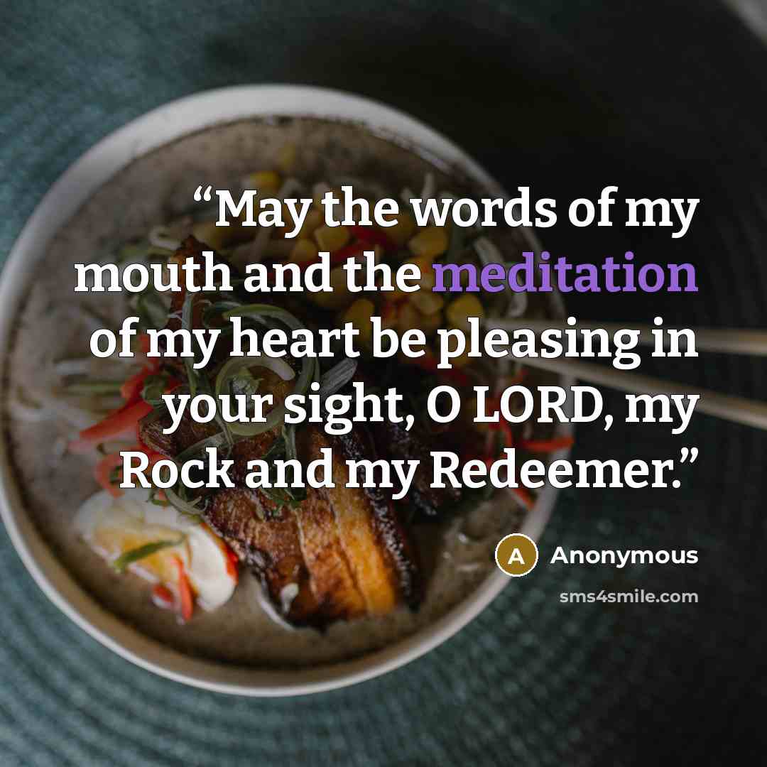 “May the words of my mouth and the meditation of my heart be pleasing in your sight, O LORD, my Rock and my Redeemer.” quote by Anonymous