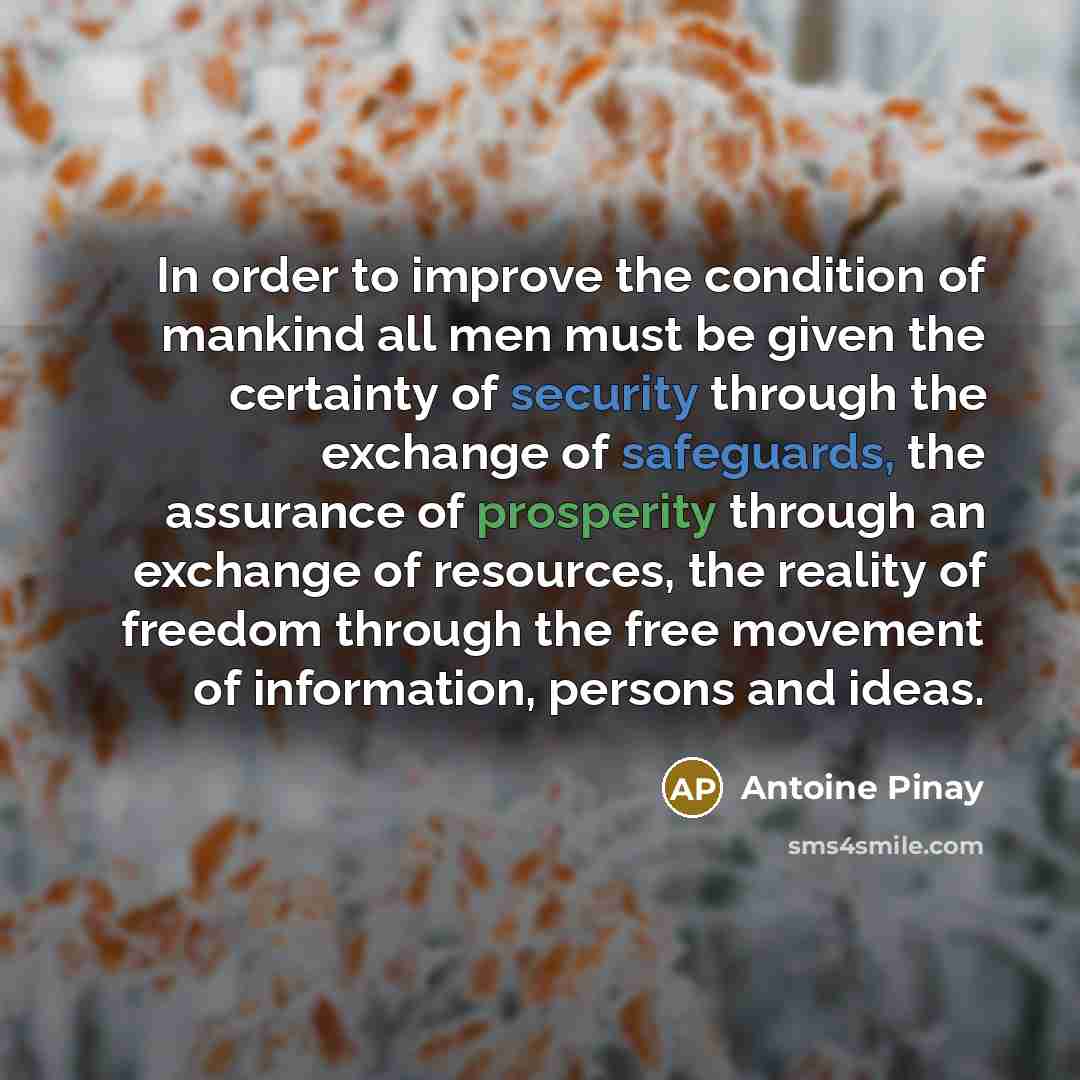 “In order to improve the condition of mankind all men must be given the certainty of security through the exchange of safeguards, the assurance of prosperity through an exchange of resources, the reality of freedom through the free movement of information, persons and ideas.” quote by Antoine Pinay