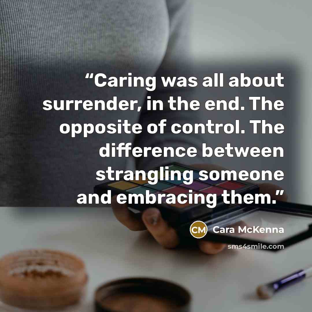 “Caring was all about surrender, in the end. The opposite of control. The difference between strangling someone and embracing them.” quote by Cara McKenna