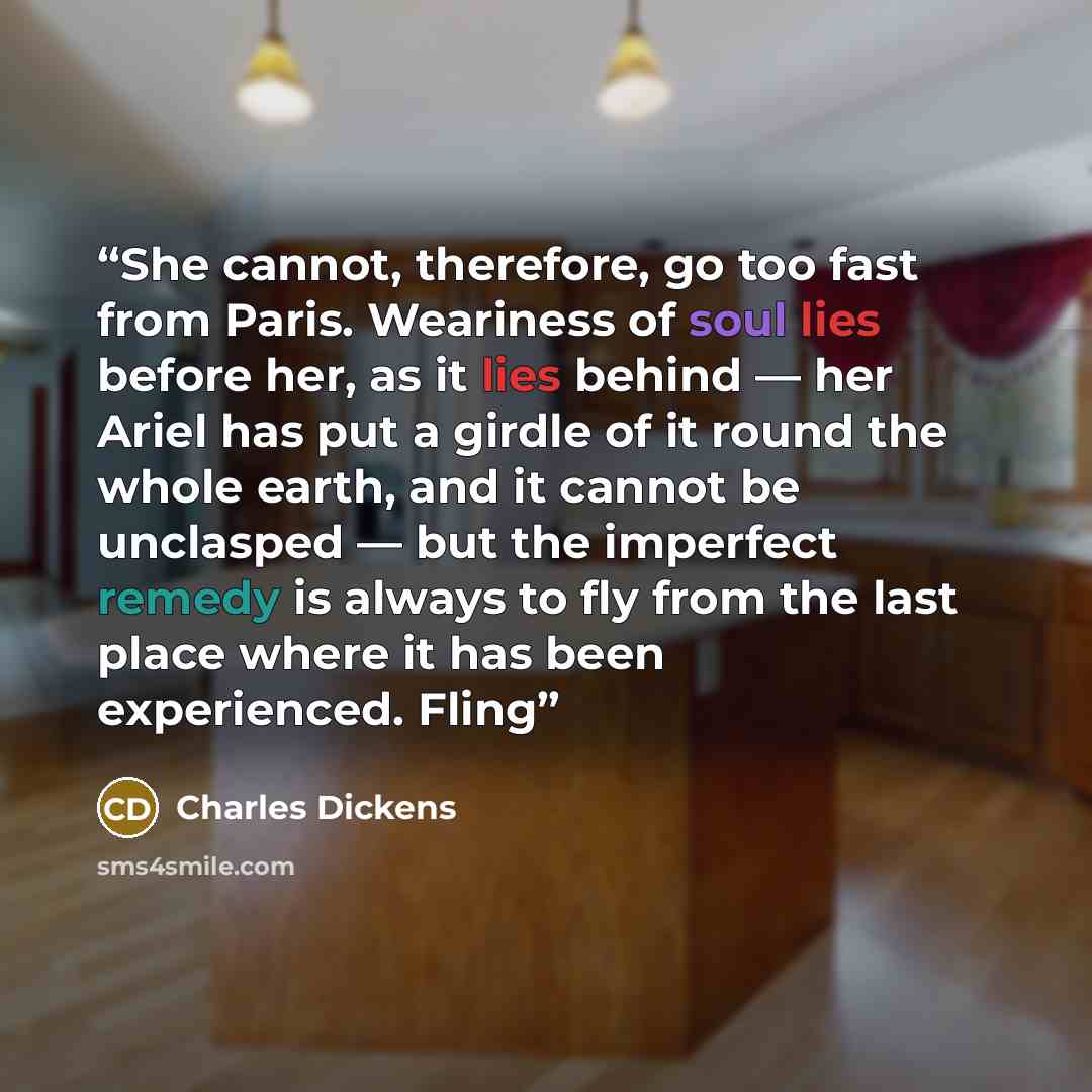 “She cannot, therefore, go too fast from Paris. Weariness of soul lies before her, as it lies behind — her Ariel has put a girdle of it round the whole earth, and it cannot be unclasped — but the imperfect remedy is always to fly from the last place where it has been experienced. Fling” quote by Charles Dickens