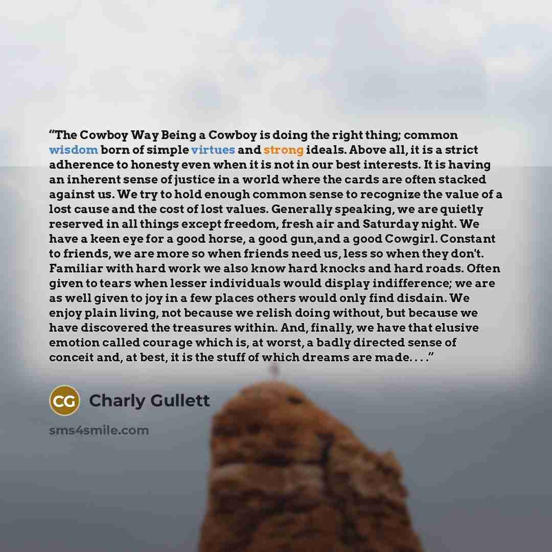 “The Cowboy Way Being a Cowboy is doing the right thing; common wisdom born of simple virtues and strong ideals. Above all, it is a strict adherence to honesty even when it is not in our best interests. It is having an inherent sense of justice in a world where the cards are often stacked against…” quote by Charly Gullett