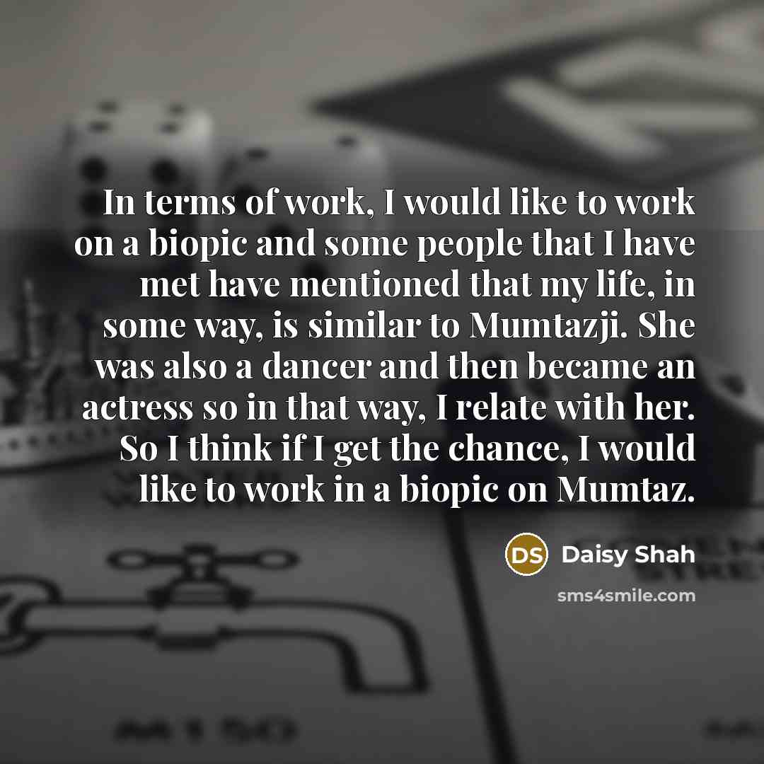 “In terms of work, I would like to work on a biopic and some people that I have met have mentioned that my life, in some way, is similar to Mumtazji. She was also a dancer and then became an actress so in that way, I relate with her. So I think if I get the chance, I would like to work in a biopic…” quote by Daisy Shah