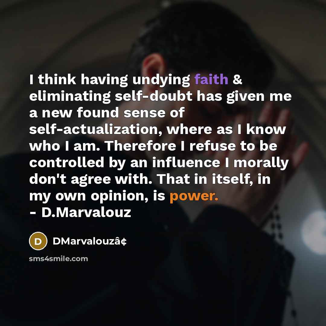 “I think having undying faith & eliminating self-doubt has given me a new found sense of self-actualization, where as I know who I am. Therefore I refuse to be controlled by an influence I morally don't agree with. That in itself, in my own opinion, is power. - D.Marvalouz” quote by DMarvalouzâ¢